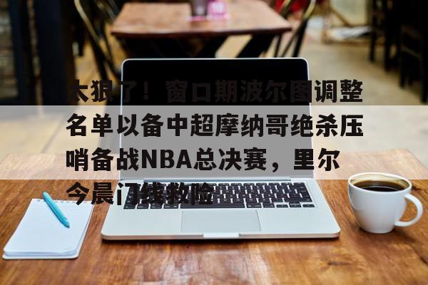 包含太狠了！窗口期波尔图调整名单以备中超摩纳哥绝杀压哨备战NBA总决赛，里尔今晨门线救险的词条
